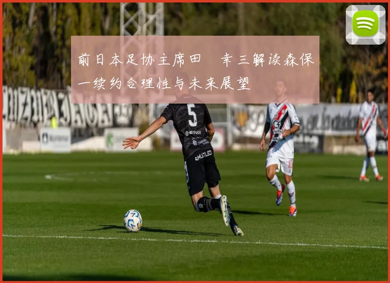前日本足协主席田嶋幸三解读森保一续约合理性与未来展望