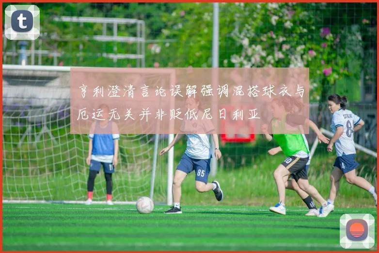 亨利澄清言论误解强调混搭球衣与厄运无关并非贬低尼日利亚
