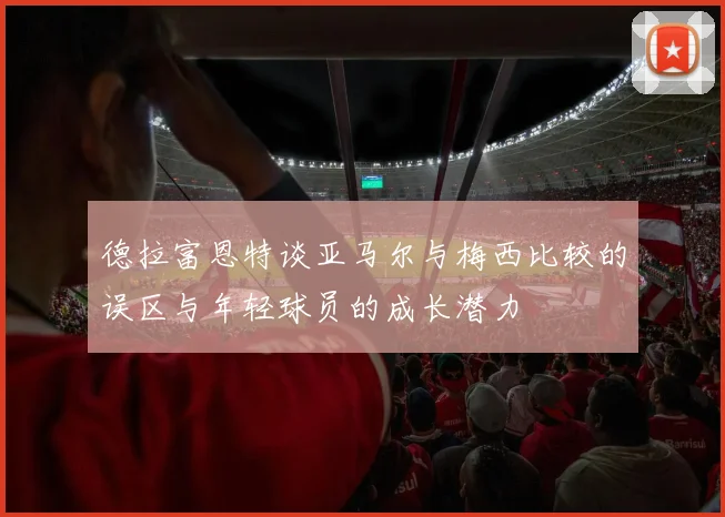 德拉富恩特谈亚马尔与梅西比较的误区与年轻球员的成长潜力