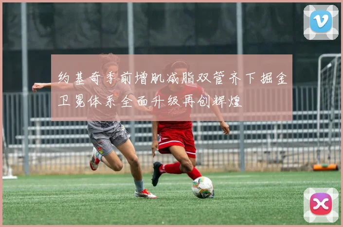 约基奇季前增肌减脂双管齐下掘金卫冕体系全面升级再创辉煌