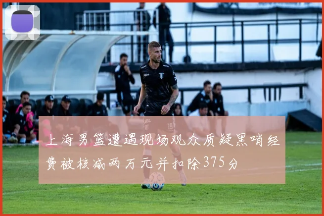 上海男篮遭遇现场观众质疑黑哨经费被核减两万元并扣除375分