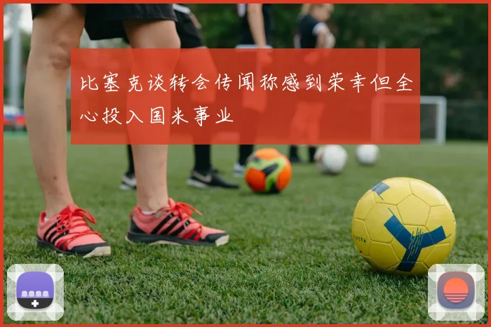 比塞克谈转会传闻称感到荣幸但全心投入国米事业