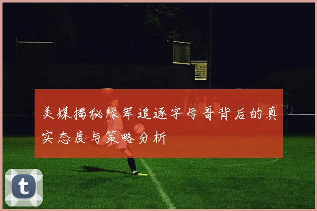 美媒揭秘绿军追逐字母哥背后的真实态度与策略分析