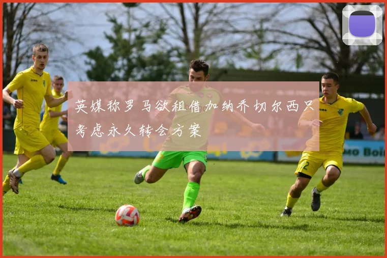 英媒称罗马欲租借加纳乔切尔西只考虑永久转会方案