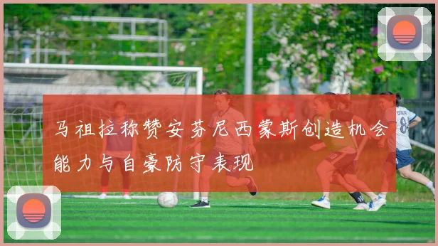 马祖拉称赞安芬尼西蒙斯创造机会能力与自豪防守表现
