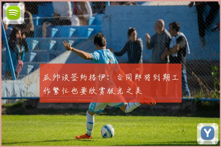 瓜帅谈签约格伊：合同即将到期工作繁忙也要欣赏极光之美