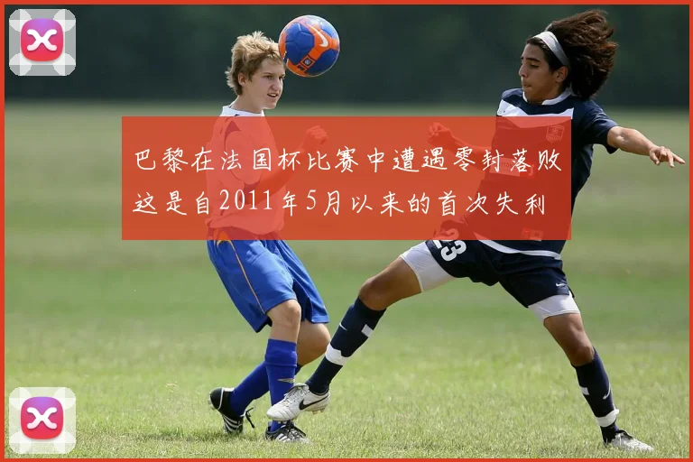 巴黎在法国杯比赛中遭遇零封落败这是自2011年5月以来的首次失利