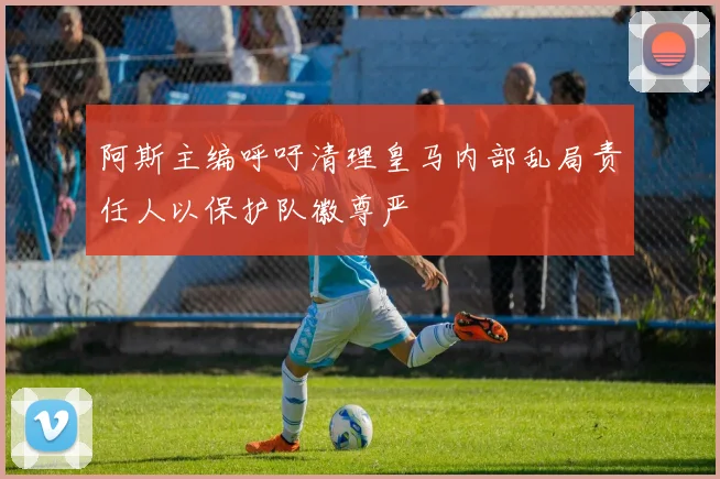 阿斯主编呼吁清理皇马内部乱局责任人以保护队徽尊严