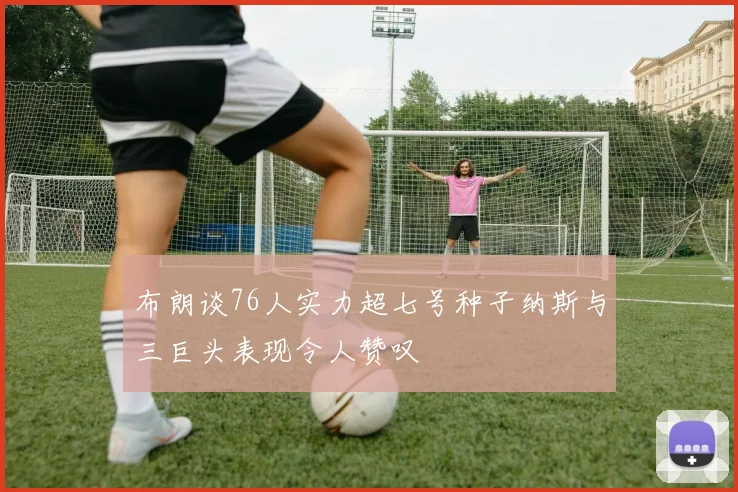 布朗谈76人实力超七号种子纳斯与三巨头表现令人赞叹