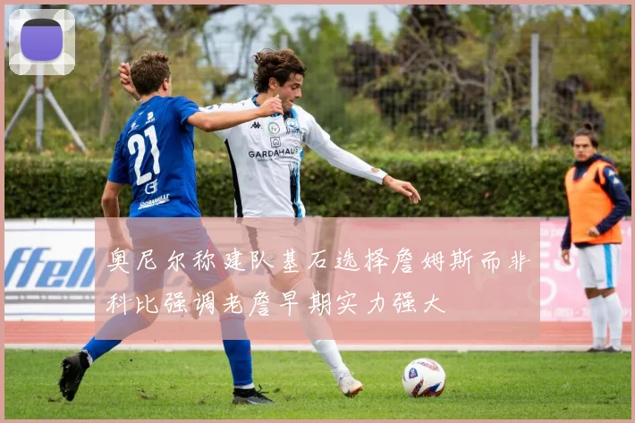 奥尼尔称建队基石选择詹姆斯而非科比强调老詹早期实力强大