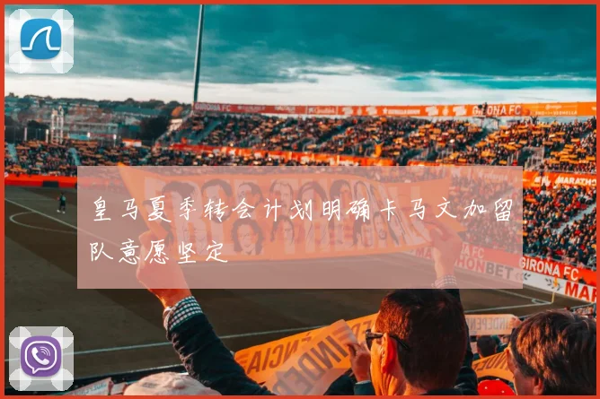 皇马夏季转会计划明确卡马文加留队意愿坚定