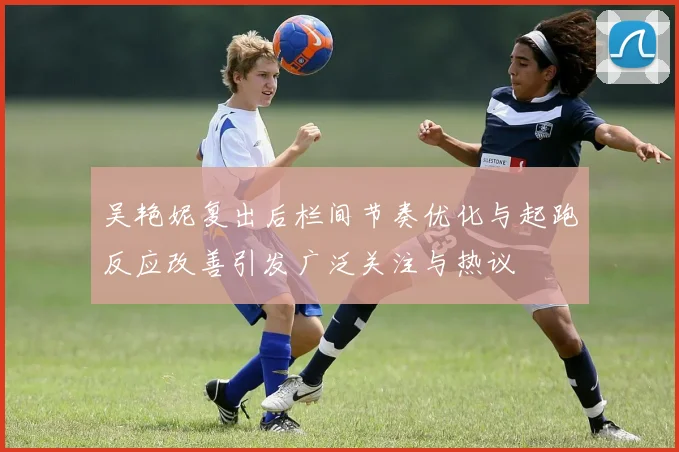 吴艳妮复出后栏间节奏优化与起跑反应改善引发广泛关注与热议