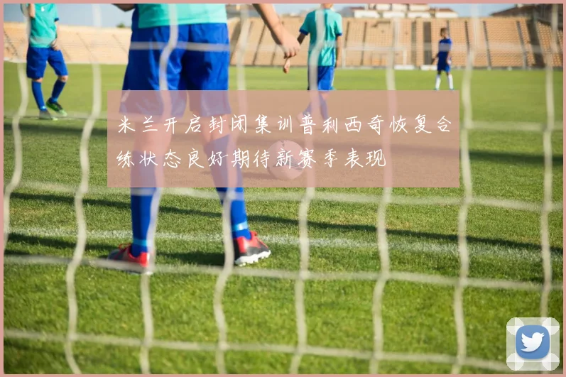 米兰开启封闭集训普利西奇恢复合练状态良好期待新赛季表现