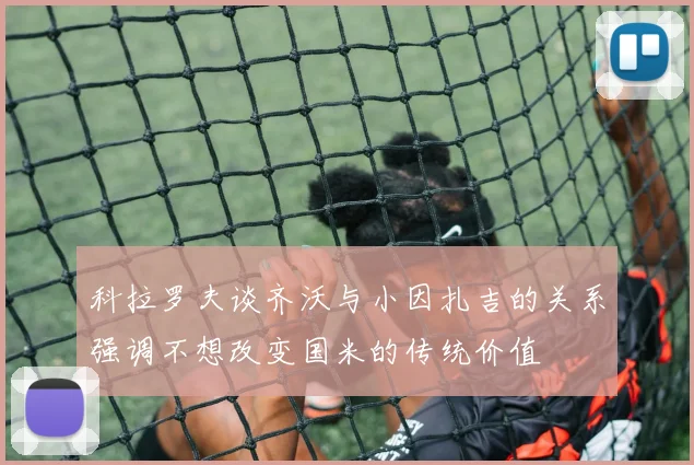 科拉罗夫谈齐沃与小因扎吉的关系强调不想改变国米的传统价值