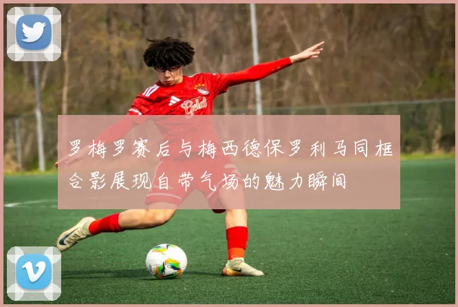 罗梅罗赛后与梅西德保罗利马同框合影展现自带气场的魅力瞬间