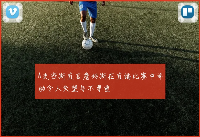 A史密斯直言詹姆斯在直播比赛中举动令人失望与不尊重