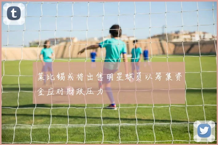 莱比锡或将出售明星球员以筹集资金应对财政压力