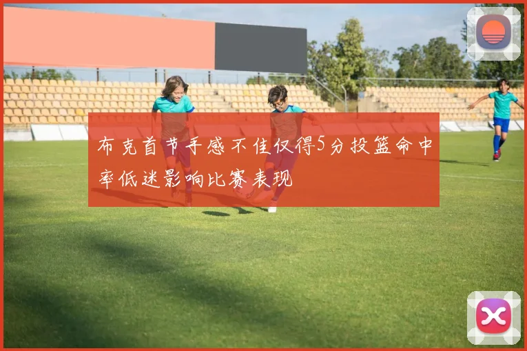布克首节手感不佳仅得5分投篮命中率低迷影响比赛表现