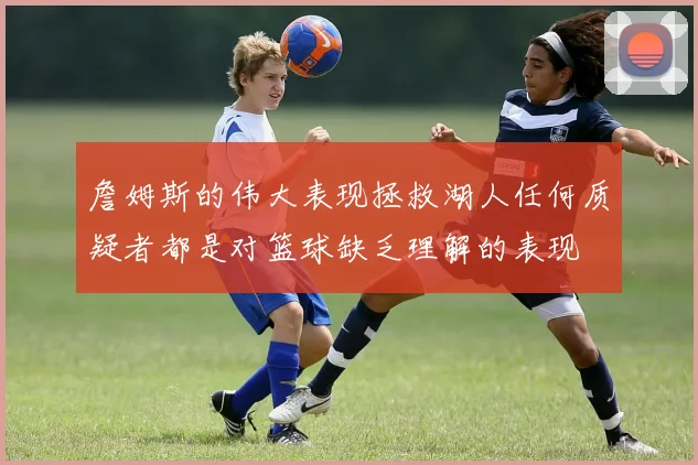 詹姆斯的伟大表现拯救湖人任何质疑者都是对篮球缺乏理解的表现