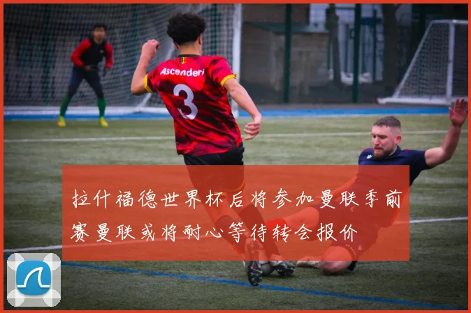拉什福德世界杯后将参加曼联季前赛曼联或将耐心等待转会报价