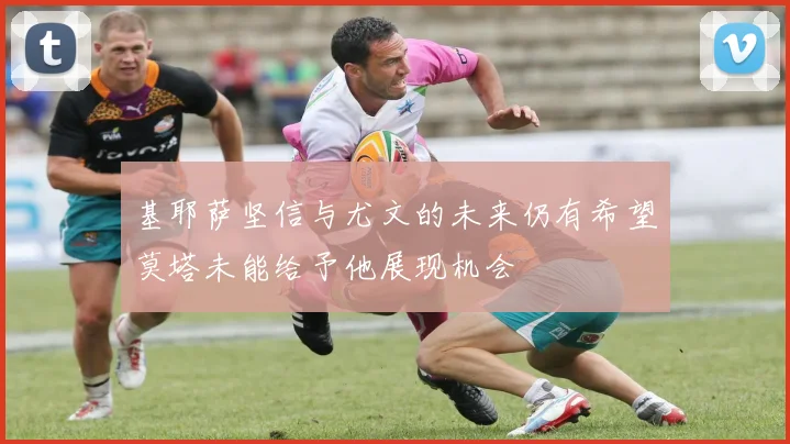 基耶萨坚信与尤文的未来仍有希望莫塔未能给予他展现机会