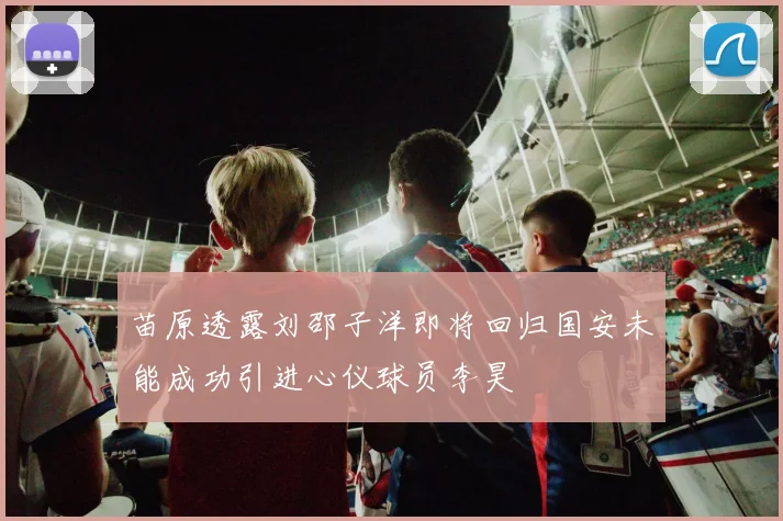 苗原透露刘邵子洋即将回归国安未能成功引进心仪球员李昊