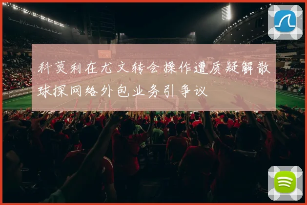 科莫利在尤文转会操作遭质疑解散球探网络外包业务引争议