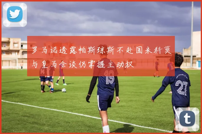 罗马诺透露帕斯琼斯不赴国米科莫与皇马会谈仍掌握主动权