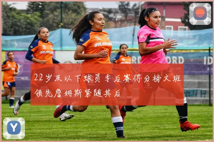 22岁及以下球员季后赛得分榜文班领先詹姆斯紧随其后