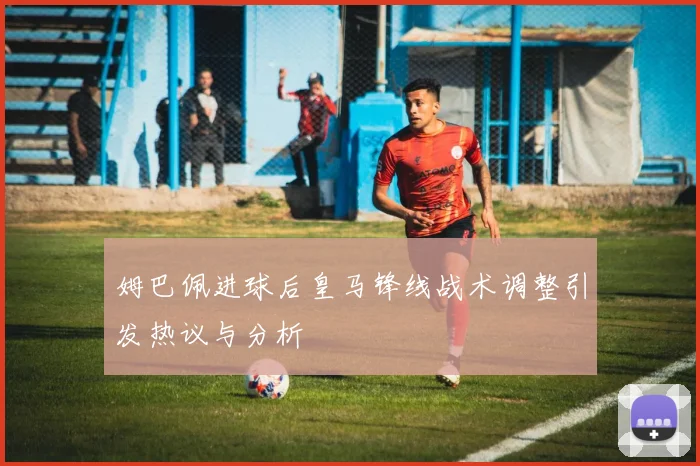 姆巴佩进球后皇马锋线战术调整引发热议与分析